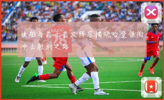 快船与爵士首发阵容揭晓哈登领衔冲击胜利之路