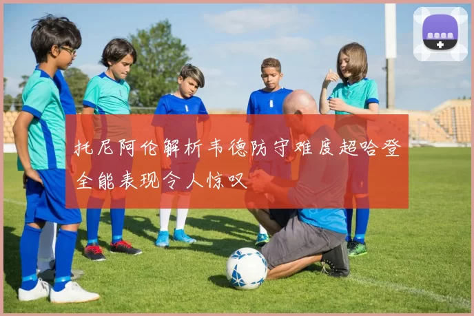 托尼阿伦解析韦德防守难度超哈登全能表现令人惊叹