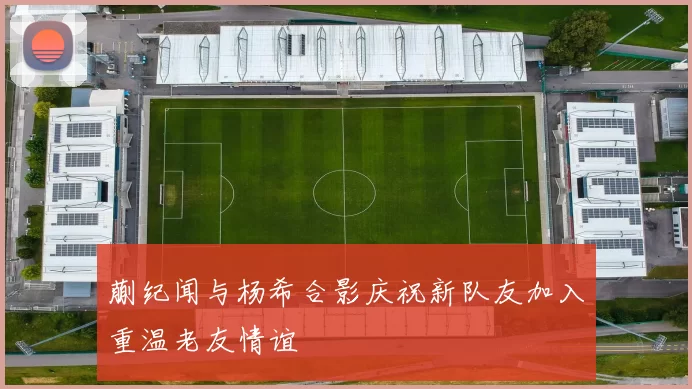蒯纪闻与杨希合影庆祝新队友加入重温老友情谊