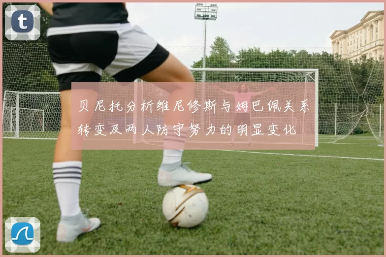 贝尼托分析维尼修斯与姆巴佩关系转变及两人防守努力的明显变化