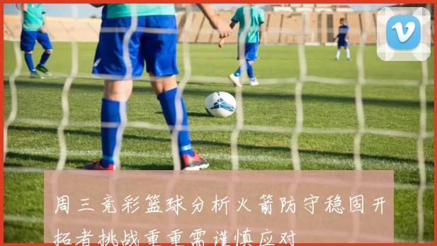 周三竞彩篮球分析火箭防守稳固开拓者挑战重重需谨慎应对