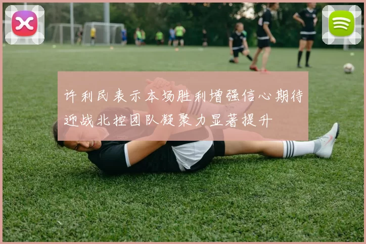 许利民表示本场胜利增强信心期待迎战北控团队凝聚力显著提升
