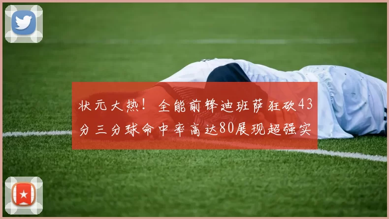 状元大热！全能前锋迪班萨狂砍43分三分球命中率高达80展现超强实力