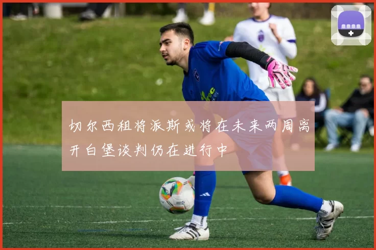 切尔西租将派斯或将在未来两周离开白堡谈判仍在进行中