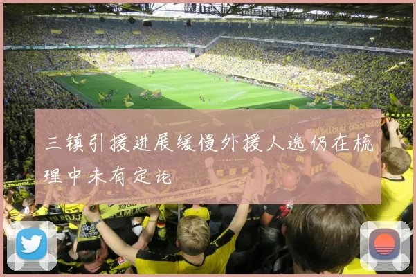 三镇引援进展缓慢外援人选仍在梳理中未有定论