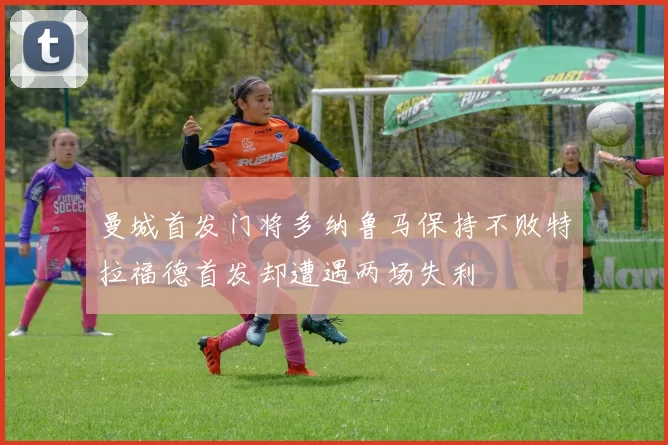 曼城首发门将多纳鲁马保持不败特拉福德首发却遭遇两场失利