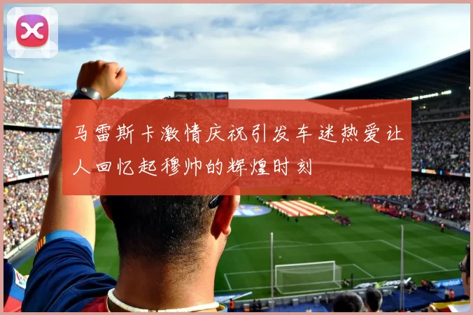 马雷斯卡激情庆祝引发车迷热爱让人回忆起穆帅的辉煌时刻