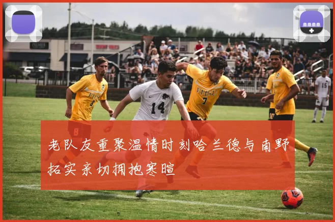 老队友重聚温情时刻哈兰德与南野拓实亲切拥抱寒暄