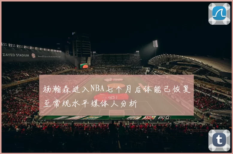 杨瀚森进入NBA七个月后体能已恢复至常规水平媒体人分析