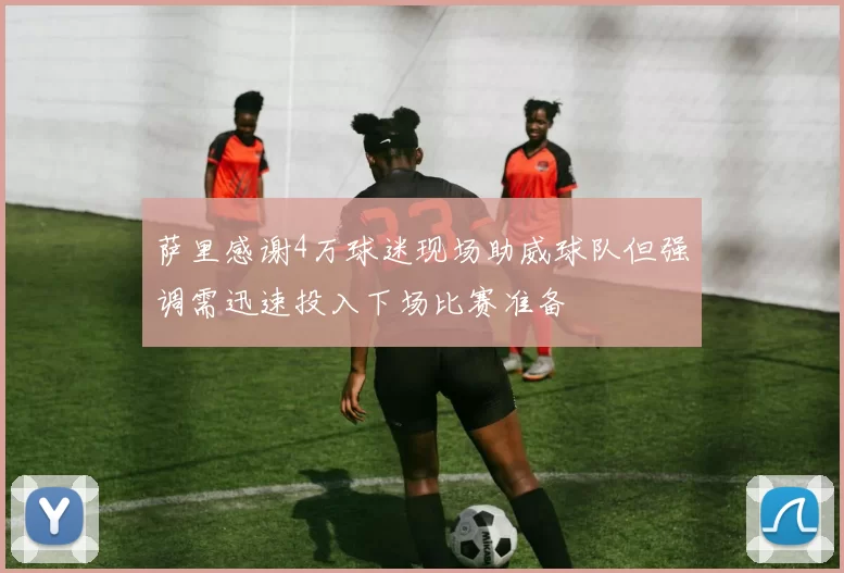 萨里感谢4万球迷现场助威球队但强调需迅速投入下场比赛准备