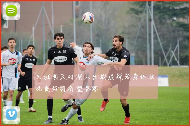 文班明天对湖人出战成疑若身体状况良好将有望参赛